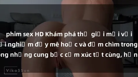 phim sex HD Khám phá thế giới mới với sex người lớn: trải nghiệm đầy mê hoặc và đắm chìm trong những cung bậc cảm xúc tột cùng, hứng khởi và cuốn hút.