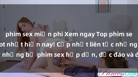 phim sex miễn phí Xem ngay Top phim sex mới nhất đang hot nhất hiện nay! Cập nhật liên tục những bộ phim sex hấp dẫn, độc đáo và đầy kích thích.