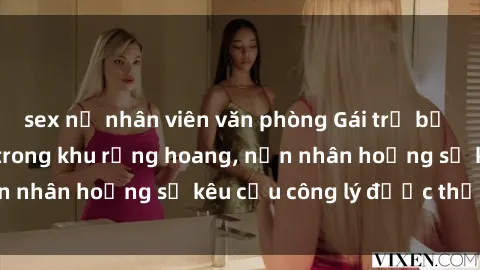 sex nữ nhân viên văn phòng Gái trẻ bị hiếp dâm bạo lực trong khu rừng hoang, nạn nhân hoảng sợ kêu cầu công lý được thực thi