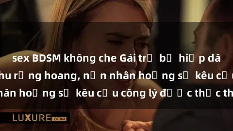 sex BDSM không che Gái trẻ bị hiếp dâm bạo lực trong khu rừng hoang, nạn nhân hoảng sợ kêu cầu công lý được thực thi