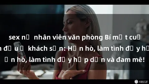 sex nữ nhân viên văn phòng Bí mật cuộc hẹn gái Việt lần đầu ở khách sạn: Hẹn hò, làm tình đầy hấp dẫn và đam mê!