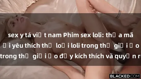 sex y tá việt nam Phim sex loli: thỏa mãn đam mê của người yêu thích thể loại loli trong thế giới ảo đầy kích thích và quyến rũ.