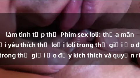 làm tình tập thể Phim sex loli: thỏa mãn đam mê của người yêu thích thể loại loli trong thế giới ảo đầy kích thích và quyến rũ.