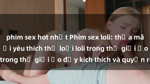 phim sex hot nhất Phim sex loli: thỏa mãn đam mê của người yêu thích thể loại loli trong thế giới ảo đầy kích thích và quyến rũ.