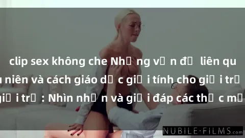 clip sex không che Những vấn đề liên quan đến sex thiếu niên và cách giáo dục giới tính cho giới trẻ: Nhìn nhận và giải đáp các thắc mắc quan trọng.