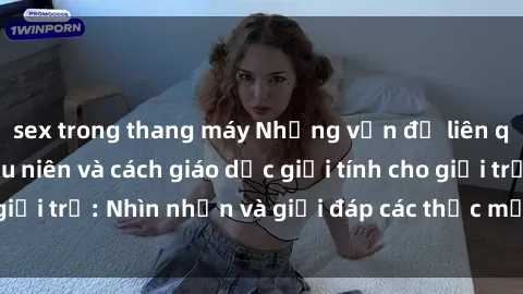 sex trong thang máy Những vấn đề liên quan đến sex thiếu niên và cách giáo dục giới tính cho giới trẻ: Nhìn nhận và giải đáp các thắc mắc quan trọng.