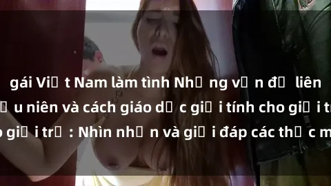 gái Việt Nam làm tình Những vấn đề liên quan đến sex thiếu niên và cách giáo dục giới tính cho giới trẻ: Nhìn nhận và giải đáp các thắc mắc quan trọng.