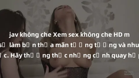jav không che Xem sex không che HD miễn phí đảm bảo sẽ làm bạn thỏa mãn tưởng tượng và nhu cầu tình dục. Hãy thưởng thức những cảnh quay hấp dẫn và mãnh liệt ngay bây giờ!