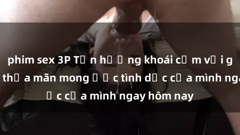 phim sex 3P Tận hưởng khoái cảm với gái xinh sex, thỏa mãn mong ước tình dục của mình ngay hôm nay