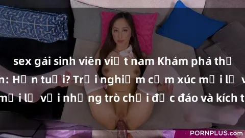 sex gái sinh viên việt nam Khám phá thế giới sex trực tuyến: Hơn tuổi? Trải nghiệm cảm xúc mới lạ với những trò chơi độc đáo và kích thích người lớn