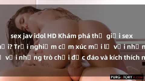 sex jav idol HD Khám phá thế giới sex trực tuyến: Hơn tuổi? Trải nghiệm cảm xúc mới lạ với những trò chơi độc đáo và kích thích người lớn