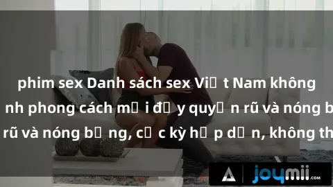 phim sex Danh sách sex Việt Nam không che - Ảnh toàn cảnh phong cách mới đầy quyến rũ và nóng bỏng, cực kỳ hấp dẫn, không thể bỏ qua!