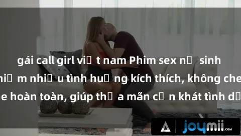 gái call girl việt nam Phim sex nữ sinh mới nhất: Trải nghiệm nhiều tình huống kích thích, không che hoàn toàn, giúp thỏa mãn cơn khát tình dục của các bạn trẻ
