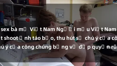 sex bà mẹ Việt Nam Người mẫu Việt Nam gây sốt với loạt shoot ảnh táo bạo, thu hút sự chú ý của công chúng bằng vẻ đẹp quyến rũ và gợi cảm.