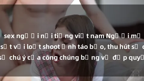sex người nổi tiếng việt nam Người mẫu Việt Nam gây sốt với loạt shoot ảnh táo bạo, thu hút sự chú ý của công chúng bằng vẻ đẹp quyến rũ và gợi cảm.