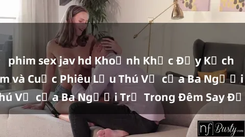 phim sex jav hd Khoảnh Khắc Đầy Kịch Tính: Sex  Việt Nam và Cuộc Phiêu Lưu Thú Vị của Ba Người Trẻ Trong Đêm Say Đắm