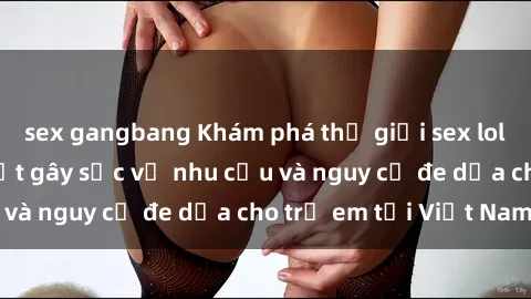 sex gangbang Khám phá thế giới sex loli Việt Nam: Sự thật gây sốc về nhu cầu và nguy cơ đe dọa cho trẻ em tại Việt Nam