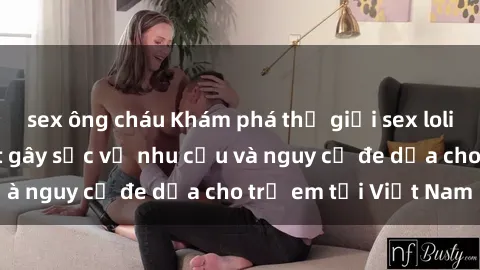 sex ông cháu Khám phá thế giới sex loli Việt Nam: Sự thật gây sốc về nhu cầu và nguy cơ đe dọa cho trẻ em tại Việt Nam