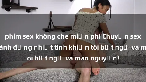 phim sex không che miễn phí Chuyện sex chị dâu: hành động nhiệt tình khiến tôi bất ngờ và mãn nguyện!