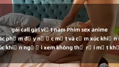 gái call girl việt nam Phim sex anime đỉnh cao: Những tác phẩm đầy nước mắt và cảm xúc khiến người xem không thể rời mắt khỏi màn hình