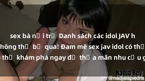 sex bà nội trợ Danh sách các idol JAV hot nhất hiện nay không thể bỏ qua! Đam mê sex jav idol có thể khám phá ngay để thỏa mãn nhu cầu giải trí của mình!