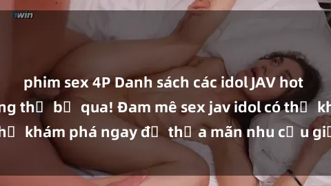 phim sex 4P Danh sách các idol JAV hot nhất hiện nay không thể bỏ qua! Đam mê sex jav idol có thể khám phá ngay để thỏa mãn nhu cầu giải trí của mình!