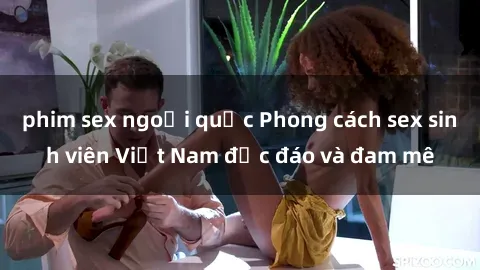 phim sex ngoại quốc Phong cách sex sinh viên Việt Nam độc đáo và đam mê